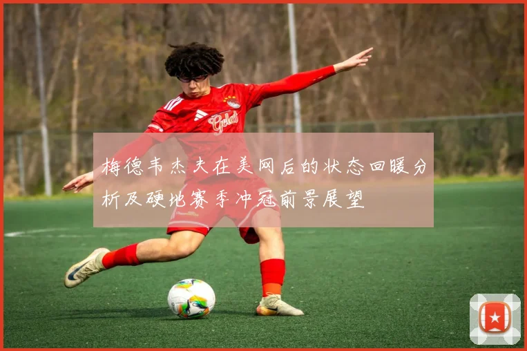 梅德韦杰夫在美网后的状态回暖分析及硬地赛季冲冠前景展望