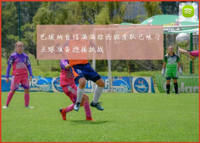 巴埃纳自信满满称西班牙队已练习点球准备迎接挑战