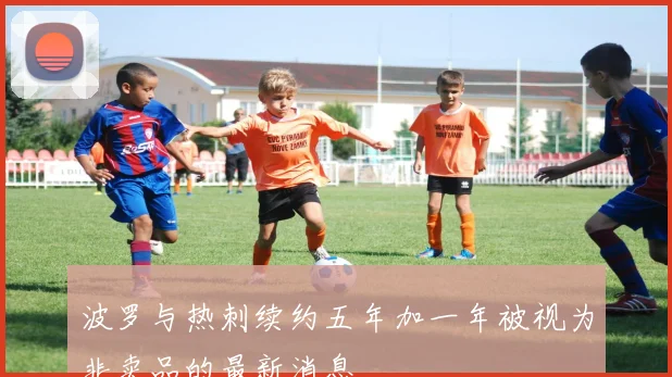 波罗与热刺续约五年加一年被视为非卖品的最新消息