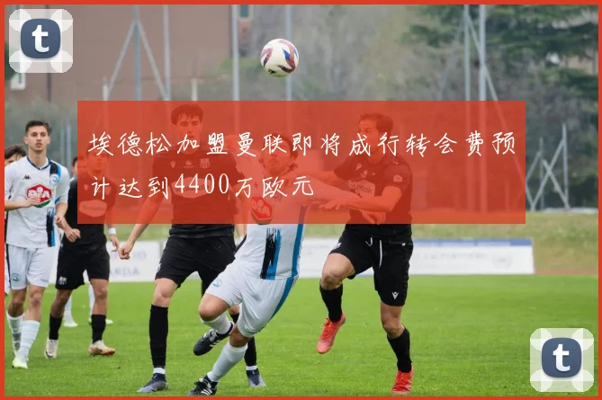 埃德松加盟曼联即将成行转会费预计达到4400万欧元