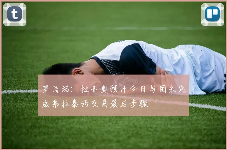罗马诺：拉齐奥预计今日与国米完成弗拉泰西交易最后步骤