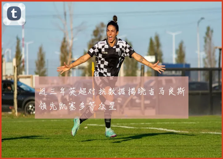 近三年英超对抗数据揭晓吉马良斯领先凯塞多等众星