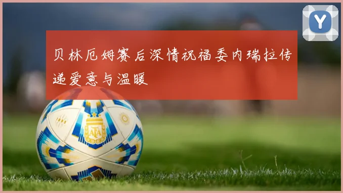 贝林厄姆赛后深情祝福委内瑞拉传递爱意与温暖