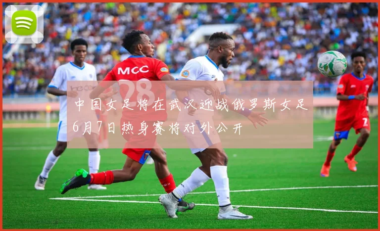 中国女足将在武汉迎战俄罗斯女足6月7日热身赛将对外公开
