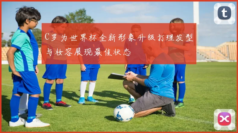 C罗为世界杯全新形象升级打理发型与妆容展现最佳状态