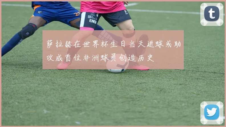 萨拉赫在世界杯生日当天进球或助攻成首位非洲球员创造历史