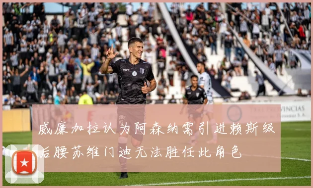 威廉加拉认为阿森纳需引进赖斯级后腰苏维门迪无法胜任此角色
