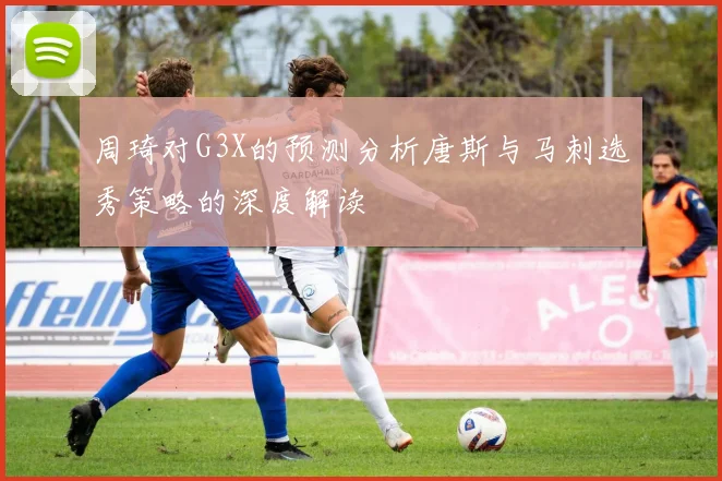 周琦对G3X的预测分析唐斯与马刺选秀策略的深度解读