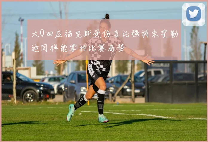 大Q回应福克斯受伤言论强调朱霍勒迪同样能掌控比赛局势