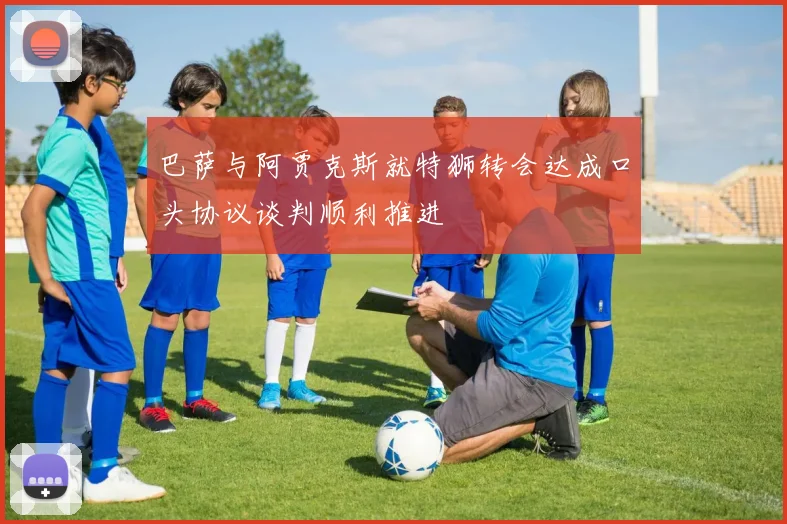 巴萨与阿贾克斯就特狮转会达成口头协议谈判顺利推进