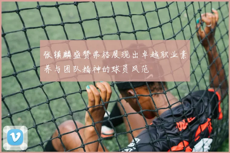 张镇麟盛赞弗格展现出卓越职业素养与团队精神的球员风范