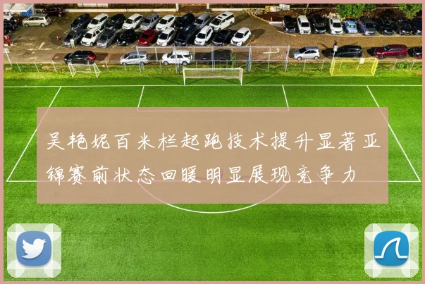 吴艳妮百米栏起跑技术提升显著亚锦赛前状态回暖明显展现竞争力