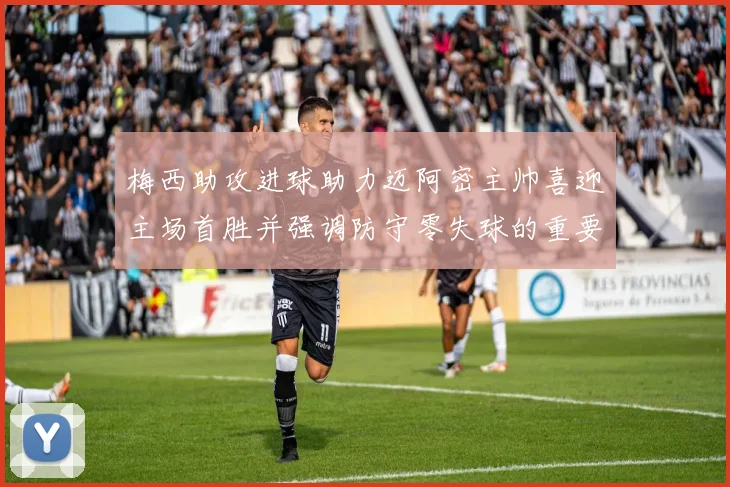 梅西助攻进球助力迈阿密主帅喜迎主场首胜并强调防守零失球的重要性