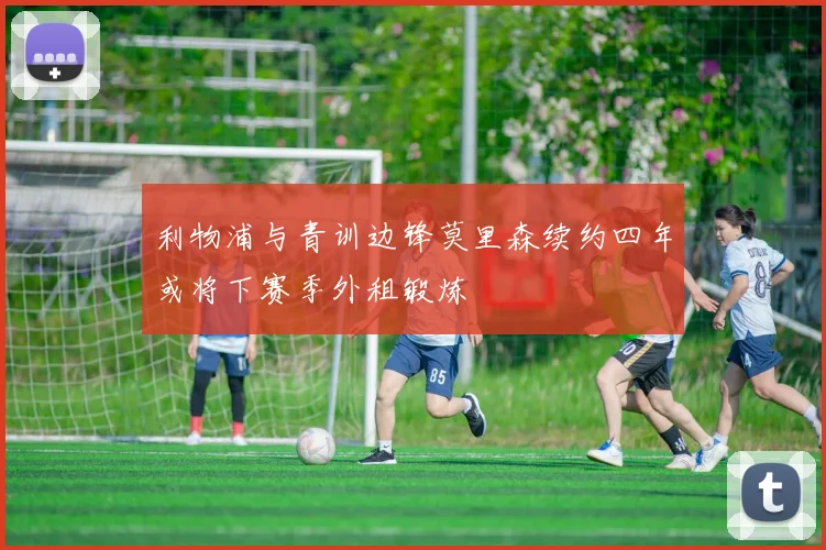 利物浦与青训边锋莫里森续约四年或将下赛季外租锻炼