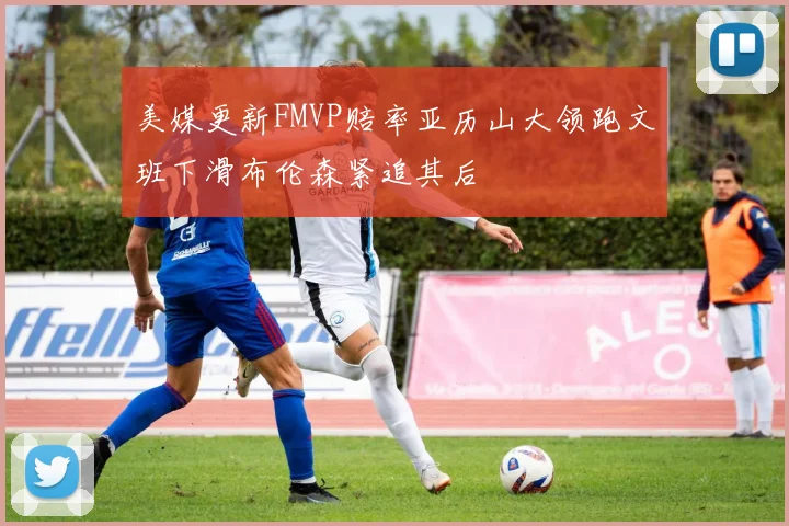 美媒更新FMVP赔率亚历山大领跑文班下滑布伦森紧追其后