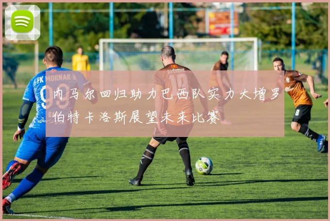 内马尔回归助力巴西队实力大增罗伯特卡洛斯展望未来比赛
