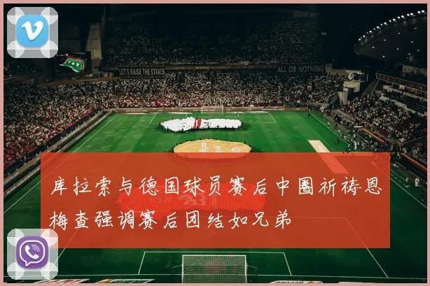 库拉索与德国球员赛后中圈祈祷恩梅查强调赛后团结如兄弟